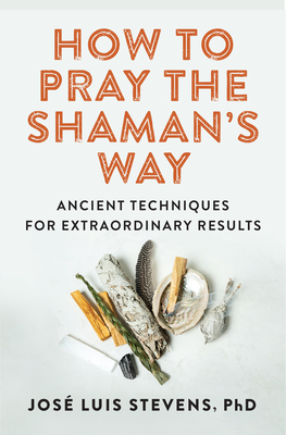 How to Pray the Shaman's Way: Ancient Techniques for Extraordinary Results by José Luis Stevens