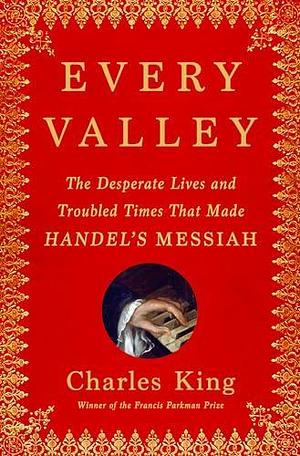 Every Valley: The Desperate Lives and Troubled Times That Made Handel's Messiah by Charles King, Charles King