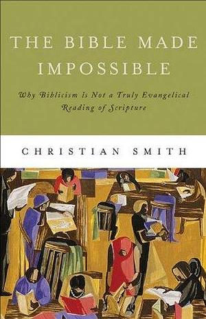The Bible Made Impossible: Moving from Biblicism to a Truly Evangelical Reading of Scripture by Christian Smith, Christian Smith