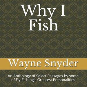 Why I Fish: An Anthology of Select Passages by Some of Fly-Fishing's Greatest Personalities by Wayne Snyder