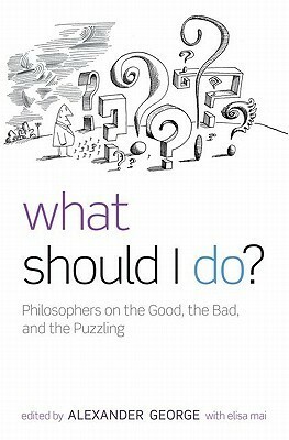 What Should I Do?: Philosophers on the Good, the Bad, and the Puzzling by Alexander George, Elisa Mai