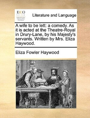 A Wife to Be Lett: A Comedy. as It Is Acted at the Theatre-Royal in Drury-Lane, by His Majesty's Servants. Written by Mrs. Eliza Haywood. by Eliza Fowler Haywood