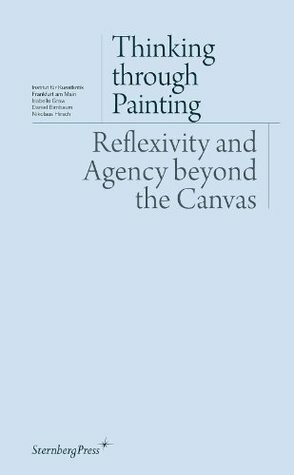 Thinking Through Painting: Reflexivity and Agency Beyond the Canvas by Nikolaus Hirsch, Isabelle Graw, Daniel Birnbaum, André Rottmann, Peter Geimer