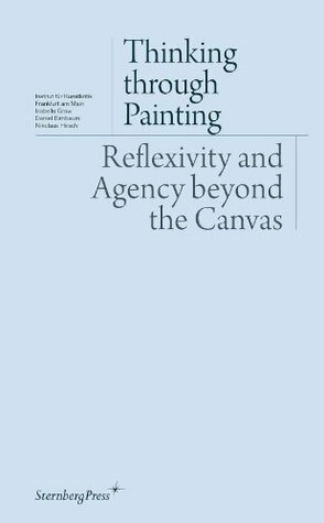 Thinking Through Painting: Reflexivity and Agency Beyond the Canvas by André Rottmann, Daniel Birnbaum, Peter Geimer, Nikolaus Hirsch, Isabelle Graw