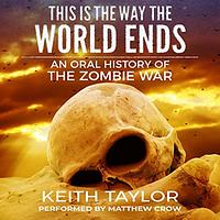 This Is the Way the World Ends: an Oral History of the Zombie War by Keith Taylor