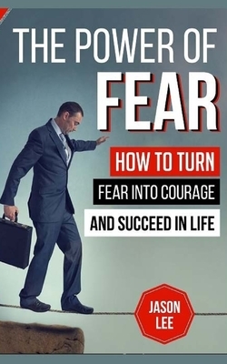 The Power Of Fear: How To Turn Fear Into Courage And Succeed In Life by Jason Lee