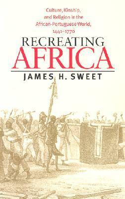Recreating Africa: Culture, Kinship, and Religion in the African-Portuguese World, 1441-1770 by James H. Sweet
