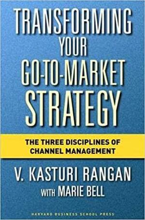 Transforming Your Go-to-Market Strategy: The Three Disciplines of Channel Management by Marie Bell, V. Kasturi Rangan