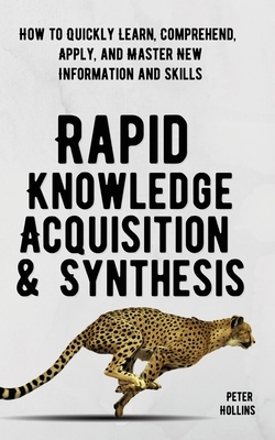 Rapid Knowledge Acquisition & Synthesis: How to Quickly Learn, Comprehend, Apply, and Master New Information and Skills by Peter Hollins