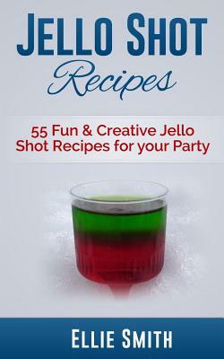 Jello Shot Recipes: 55 Fun & Creative Jello Shot Recipes for your Party by Ellie Smith