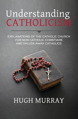 Understanding Catholicism: Explanations of the Catholic Church for Non-Catholic Christians and Fallen Away Catholics by Hugh Murray