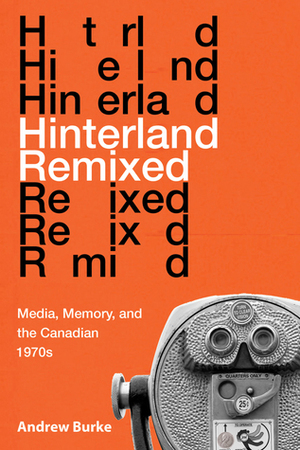 Hinterland Remixed: Media, Memory, and the Canadian 1970s by Andrew Burke