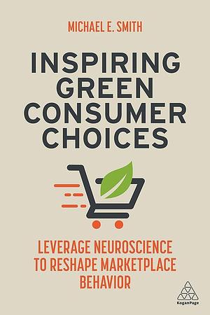 Inspiring Green Consumer Choices: Leverage Neuroscience to Reshape Marketplace Behavior by Michael E. Smith