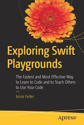 Exploring Swift Playgrounds: The Fastest and Most Effective Way to Learn to Code and to Teach Others to Use Your Code by Jesse Feiler