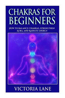 Chakras for Beginners: How to Balance Chakras, Strengthen Aura, and Radiate Energy by Victoria Lane