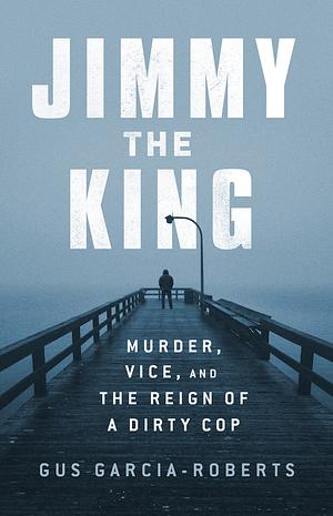 Jimmy the King: Murder, Vice, and the Reign of a Dirty Cop by Gus Garcia-Roberts