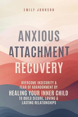 Anxious Attachment Recovery: Overcome Insecurity & Fear of Abandonment by Healing Your Inner Child to Build Secure, Loving & Lasting Relationships by Emily Johnson