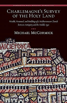 Charlemagne's Survey of the Holy Land: Wealth, Personnel, and Buildings of a Mediterranean Church Between Antiquity and the Middle Ages by Michael McCormick