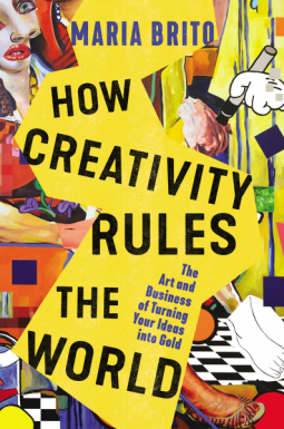 How Creativity Rules the World: The Art and Business of Turning Your Ideas into Gold by Maria Brito