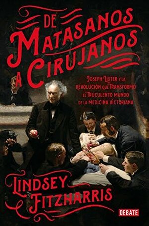 De matasanos a cirujanos: Joseph Lister y la revolución que transformó el truculento mundo de la medicina victoriana by Lindsey Fitzharris