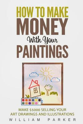 How To Make Money With Your Paintings: Make $5000 Selling Your Art Drawings and Illustrations by William Parker