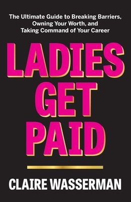 Ladies Get Paid: The Ultimate Guide to Breaking Barriers, Owning Your Worth, and Taking Command of Your Career by Claire Wasserman