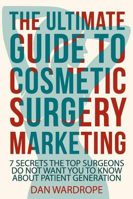 The Ultimate Guide To Cosmetic Surgery Marketing: 7 Secrets The Top Surgeons Do Not Want You To Know About Patient Generation by Dan Wardrope