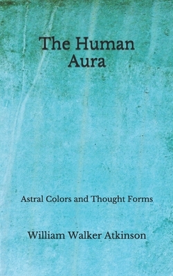 The Human Aura: Astral Colors and Thought Forms (Aberdeen Classics Collection) by William Walker Atkinson