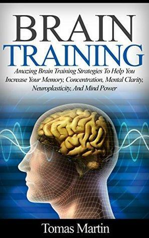 Brain Training: Amazing Brain Training Strategies To Help You Increase Your Memory, Concentration, Mental Clarity, Neuroplasticity, And Mind Power by Tomas Martin