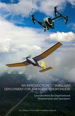 An Introduction to Small UAS Deployment for Emergency Responders: Considerations for Organizational Requirements and Operations by Kevin Rolfe, Jonathan Rupprecht, Gus Calderon