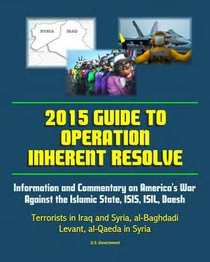 2015 Guide to Operation Inherent Resolve: Information and Commentary on America's War Against the Islamic State, ISIS, ISIL, Daesh Terrorists in Iraq by U. S. Government