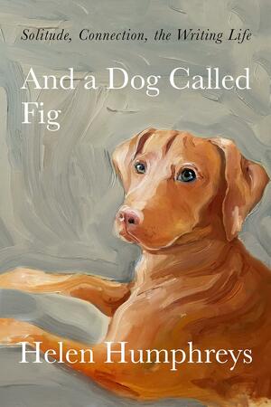 And a Dog Called Fig: Solitude, Connection, the Writing Life by Helen Humphreys, Helen Humphreys