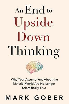 An End to Upside Down Thinking: Why Your Assumptions About the Material World Are No Longer Scientifically True by Mark Gober, Mark Gober