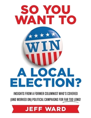 So You Want to Win a Local Election?: Insights from a former columnist who's covered (and worked on) political campaigns for far too long! by Jeff Ward