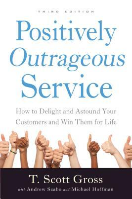 Positively Outrageous Service: How to Delight and Astound Your Customers and Win Them for Life by T. Scott Gross, Michael Hoffman, Andrew Szabo