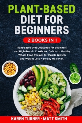 Plant-Based Diet for Beginners: 2 Books in 1: Plant-Based Diet Cookbook for Beginners, and High-Protein Cookbook. Healthy Whole-Food Recipes for Muscl by Karen Turner, Matt Smith