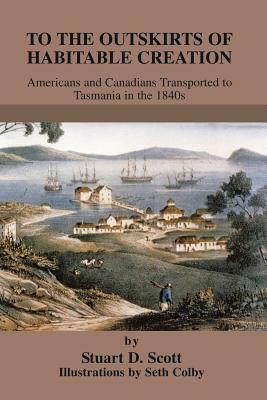 To the Outskirts of Habitable Creation: Americans and Canadians Transported to Tasmania in the 1840s by Stuart D. Scott