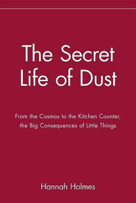 The Secret Life of Dust: From the Cosmos to the Kitchen Counter, the Big Consequences of Little Things by Hannah Holmes