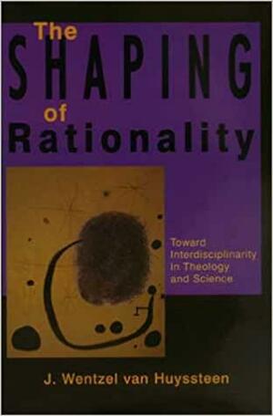 The Shaping of Rationality: Toward Interdisciplinarity in Theology and Science by J. Wentzel van Huyssteen