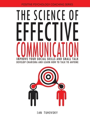 The Science of Effective Communication: Improve Your Social Skills and Small Talk, Develop Charisma and Learn How to Talk to Anyone by Ian Tuhovsky
