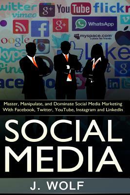 Social Media: Master, Manipulate, And Dominate Social Media Marketing Facebook, Twitter, YouTube, Instagram And LinkedIn by J. Wolf
