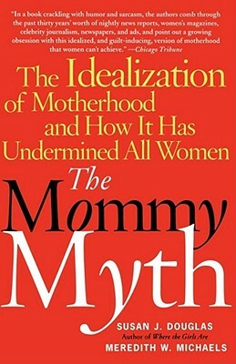 The Mommy Myth: The Idealization of Motherhood and How It Has Undermined All Women by Meredith Michaels, Susan J. Douglas