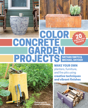 Color Concrete Garden Projects: Make Your Own Planters, Furniture, and Fire Pits Using Creative Techniques and Vibrant Finishes by Nathan Smith, Charles Coleman, Michael Snyder