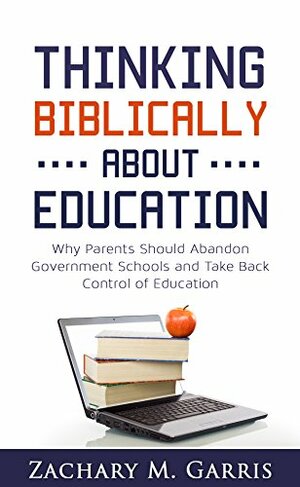 Thinking Biblically About Education: Why Parents Should Abandon Government Schools and Take Back Control of Education by Zachary Garris