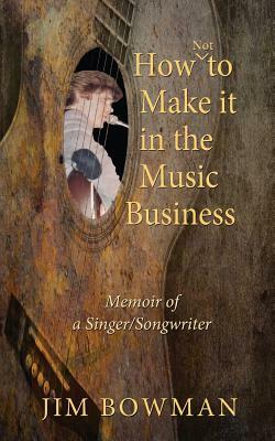 How Not to Make it in the Music Business: Memoir of a Singer/Songwriter by Jim Bowman