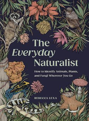 The Everyday Naturalist: How to Identify Animals, Plants, and Fungi Wherever You Go by Rebecca Lexa