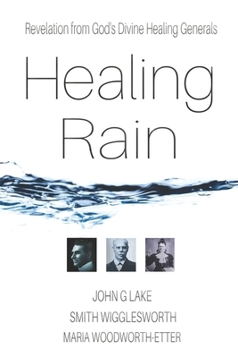 Healing Rain: Revelation from God's Divine Healing Generals by Maria Woodworth-Etter, John G. Lake, Smith Wigglesworth