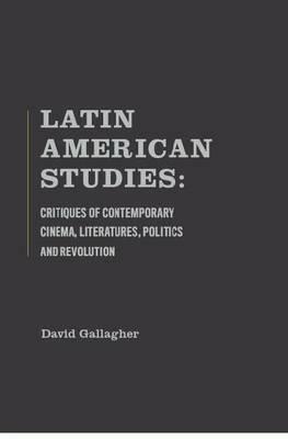 Latin American Studies: Critiques of Contemporary Cinema, Literatures, Politics and Revolution by David Gallagher