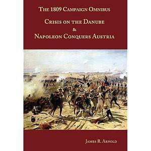 The 1809 Campaign Omnibus: Crisis on the Danube &amp; Napoleon Conquers Austria by James R. Arnold