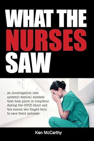 What the Nurses Saw: An Investigation Into Systemic Medical Murders That Took Place in Hospitals During the COVID Panic and the Nurses Who Fought Back ... Their Patients by Ken McCarthy, Ken McCarthy